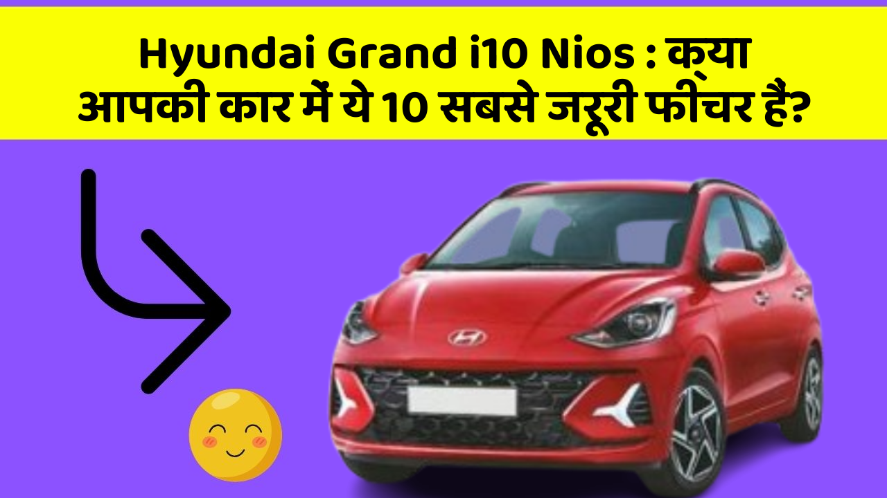 Hyundai Grand i10 Nios : क्या आपकी कार में ये 10 सबसे जरूरी फीचर हैं?